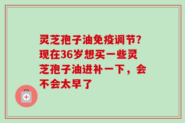 灵芝孢子油免疫调节?现在36岁想买一些灵芝孢子油进补一下,会不会太早了 灵芝孢子油免疫调节?现在36岁想买一些灵芝孢子油进补一下,会不会太早了