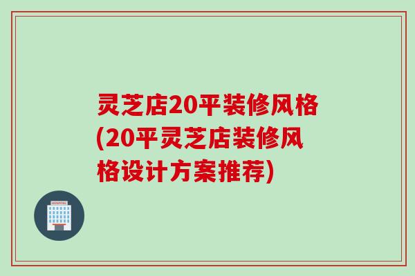 灵芝店20平装修风格(20平灵芝店装修风格设计方案推荐)