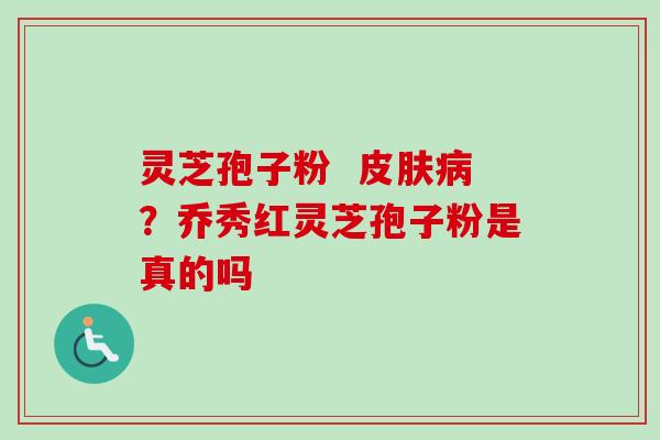 灵芝孢子粉  皮肤病？乔秀红灵芝孢子粉是真的吗