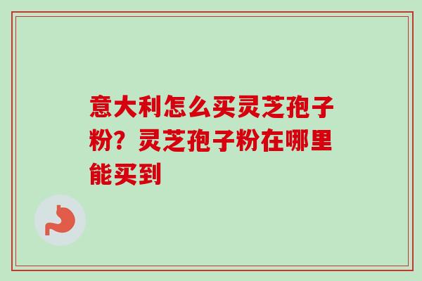 意大利怎么买灵芝孢子粉？灵芝孢子粉在哪里能买到