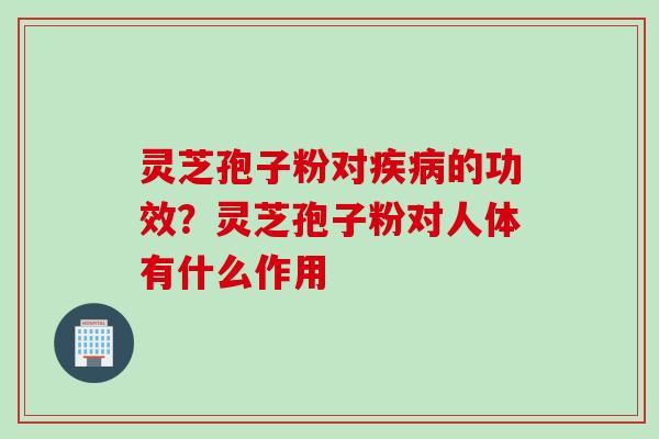 灵芝孢子粉对疾病的功效？灵芝孢子粉对人体有什么作用