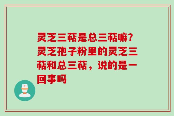 灵芝三萜是总三萜嘛?灵芝孢子粉里的灵芝三萜和总三萜,说的是一回事吗 灵芝三萜是总三萜嘛?灵芝孢子粉里的灵芝三萜和总三萜,说的是一回事吗