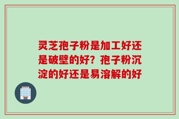 灵芝孢子粉是加工好还是破壁的好？孢子粉沉淀的好还是易溶解的好