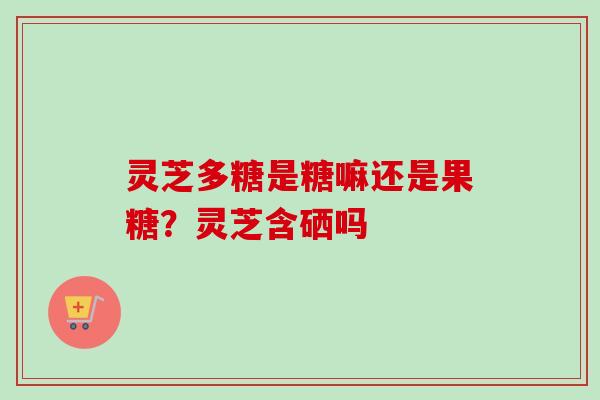 灵芝多糖是糖嘛还是果糖?灵芝含硒吗 灵芝多糖是糖嘛还是果糖?灵芝含硒吗