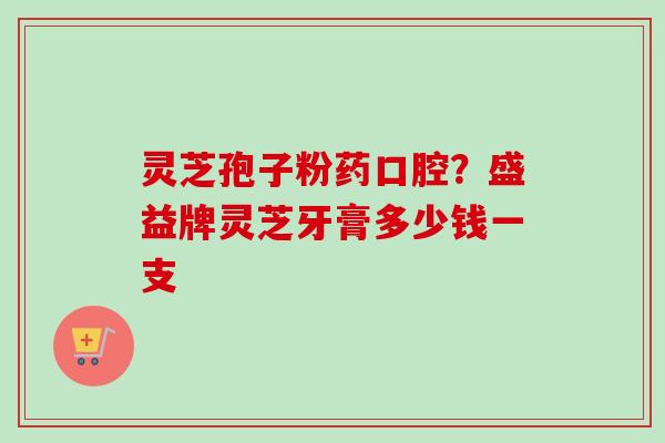 灵芝孢子粉药口腔？盛益牌灵芝牙膏多少钱一支