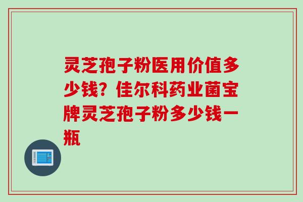 灵芝孢子粉医用价值多少钱？佳尔科药业菌宝牌灵芝孢子粉多少钱一瓶