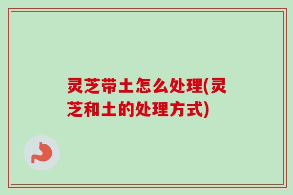 灵芝带土怎么处理(灵芝和土的处理方式)