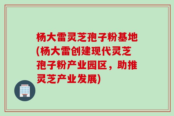 杨大雷灵芝孢子粉基地(杨大雷创建现代灵芝孢子粉产业园区，助推灵芝产业发展)