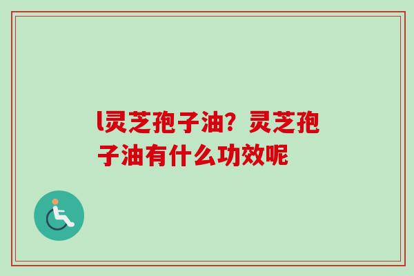 l灵芝孢子油？灵芝孢子油有什么功效呢