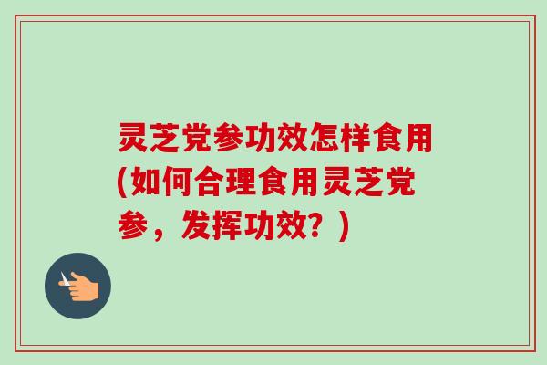 灵芝党参功效怎样食用(如何合理食用灵芝党参，发挥功效？)