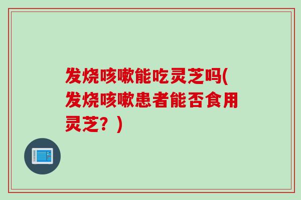 发烧能吃灵芝吗(发烧患者能否食用灵芝?) 发烧能吃灵芝吗(发烧患者能否食用灵芝?)