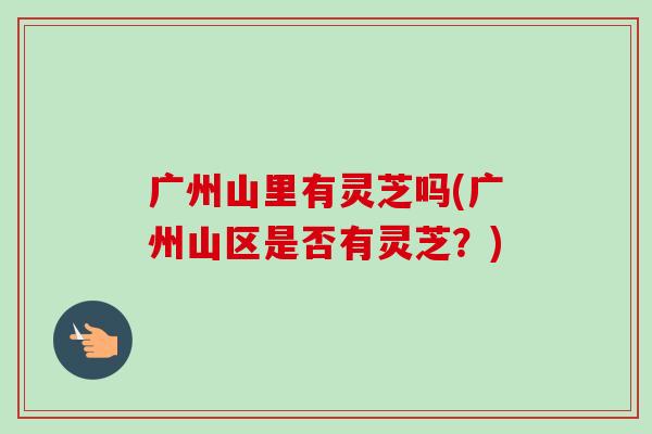 广州山里有灵芝吗(广州山区是否有灵芝？)