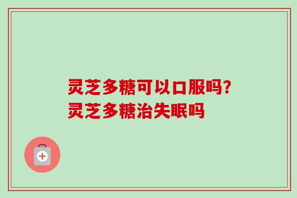灵芝多糖可以口服吗？灵芝多糖治失眠吗