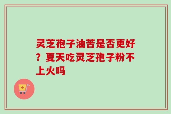 灵芝孢子油苦是否更好?夏天吃灵芝孢子粉不上火吗 灵芝孢子油苦是否更好?夏天吃灵芝孢子粉不上火吗