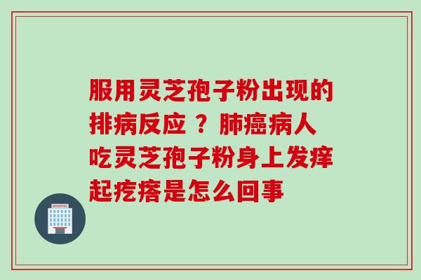 服用灵芝孢子粉出现的排病反应 ？肺癌病人吃灵芝孢子粉身上发痒起疙瘩是怎么回事