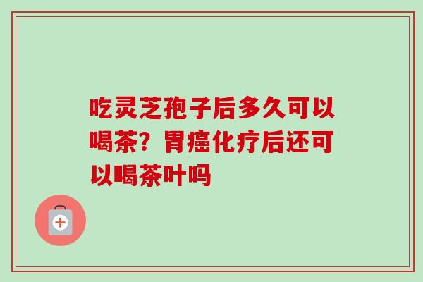 吃灵芝孢子后多久可以喝茶？胃癌化疗后还可以喝茶叶吗