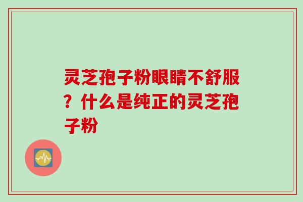 灵芝孢子粉眼睛不舒服？什么是纯正的灵芝孢子粉