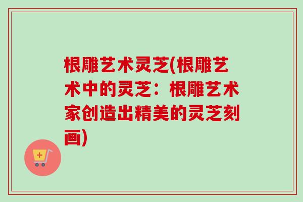 根雕艺术灵芝(根雕艺术中的灵芝：根雕艺术家创造出精美的灵芝刻画)