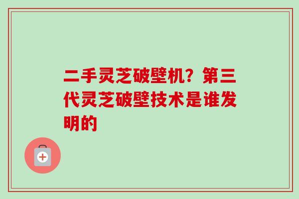 二手灵芝破壁机？第三代灵芝破壁技术是谁发明的