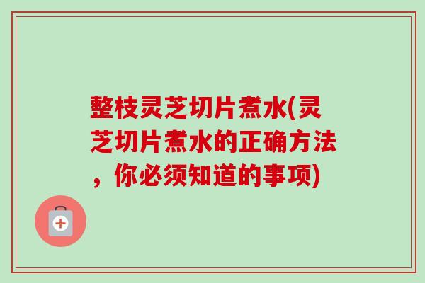 整枝灵芝切片煮水(灵芝切片煮水的正确方法，你必须知道的事项)