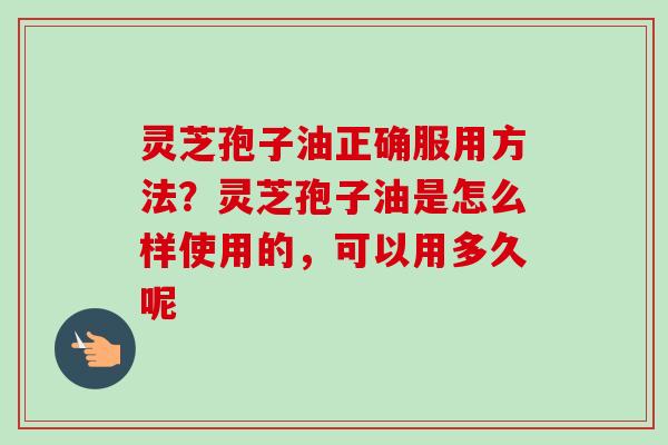 灵芝孢子油正确服用方法？灵芝孢子油是怎么样使用的，可以用多久呢