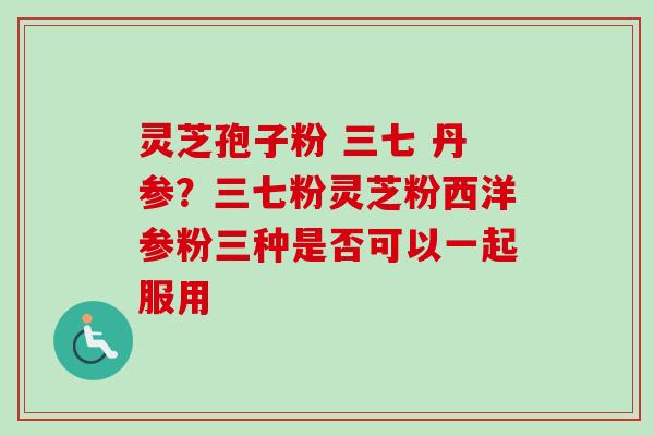 灵芝孢子粉 三七 丹参？三七粉灵芝粉西洋参粉三种是否可以一起服用