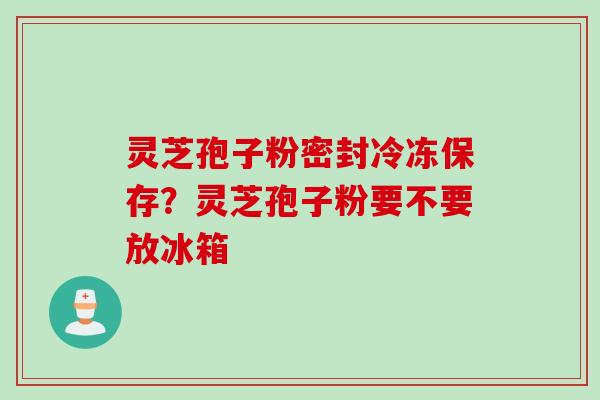 灵芝孢子粉密封冷冻保存？灵芝孢子粉要不要放冰箱