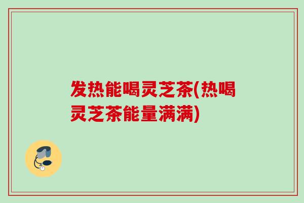 发热能喝灵芝茶(热喝灵芝茶能量满满)