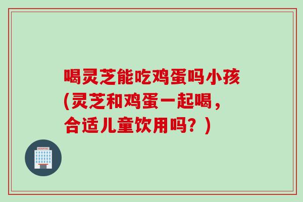喝灵芝能吃鸡蛋吗小孩(灵芝和鸡蛋一起喝，合适儿童饮用吗？)