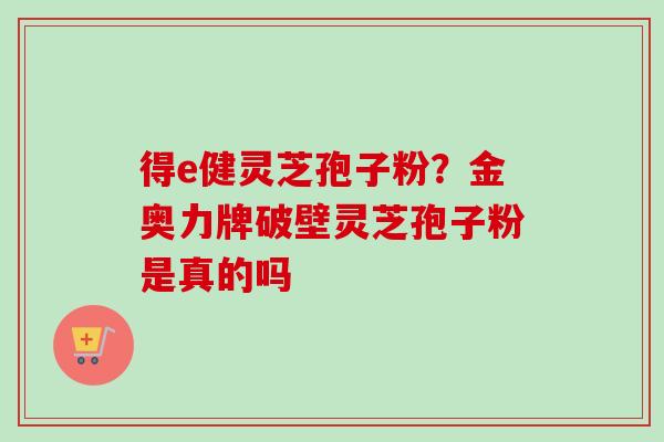 得e健灵芝孢子粉？金奥力牌破壁灵芝孢子粉是真的吗