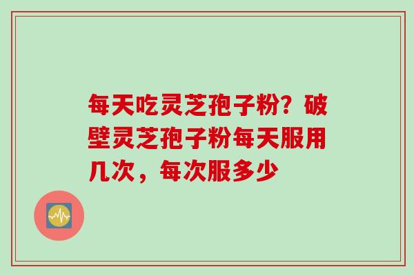 每天吃灵芝孢子粉？破壁灵芝孢子粉每天服用几次，每次服多少
