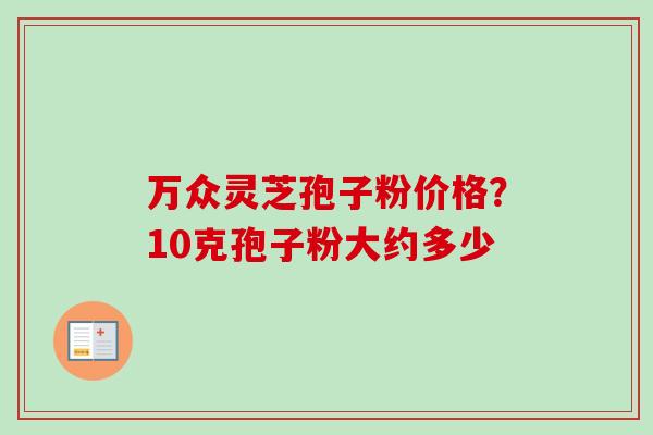 万众灵芝孢子粉价格？10克孢子粉大约多少