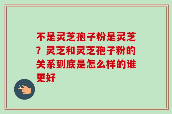 不是灵芝孢子粉是灵芝？灵芝和灵芝孢子粉的关系到底是怎么样的谁更好
