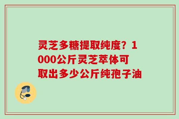 灵芝多糖提取纯度？1000公斤灵芝萃体可取出多少公斤纯孢子油