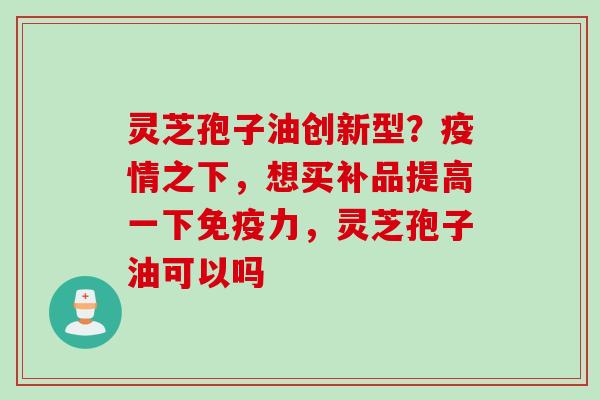 灵芝孢子油创新型？疫情之下，想买补品提高一下免疫力，灵芝孢子油可以吗