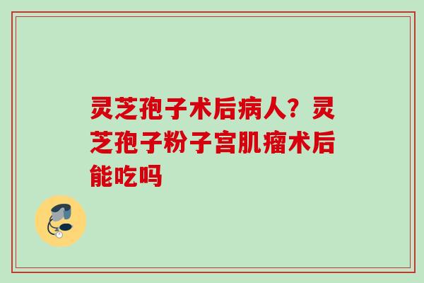 灵芝孢子术后病人？灵芝孢子粉子宫肌瘤术后能吃吗