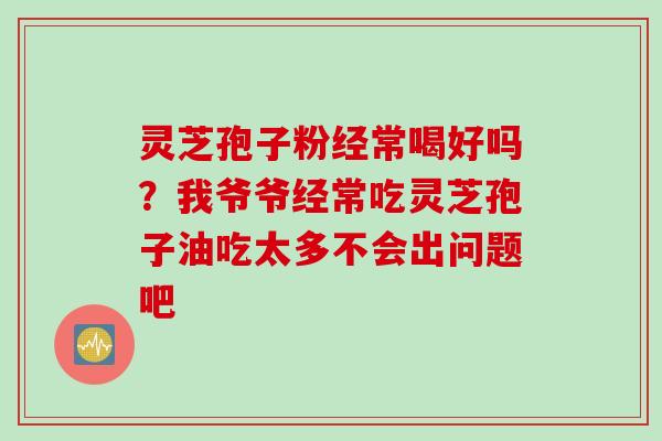 灵芝孢子粉经常喝好吗？我爷爷经常吃灵芝孢子油吃太多不会出问题吧