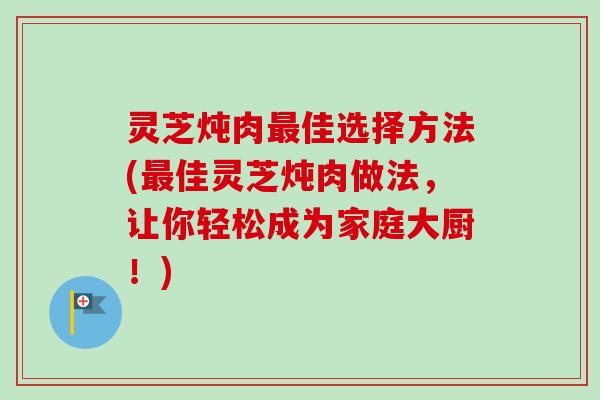灵芝炖肉佳选择方法(佳灵芝炖肉做法,让你轻松成为家庭大厨!) 灵芝炖肉佳选择方法(佳灵芝炖肉做法,让你轻松成为家庭大厨!)