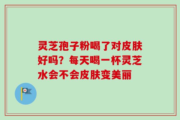 灵芝孢子粉喝了对好吗?每天喝一杯灵芝水会不会变美丽 灵芝孢子粉喝了对好吗?每天喝一杯灵芝水会不会变美丽