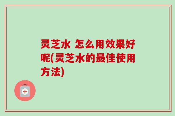 灵芝水 怎么用效果好呢(灵芝水的最佳使用方法)