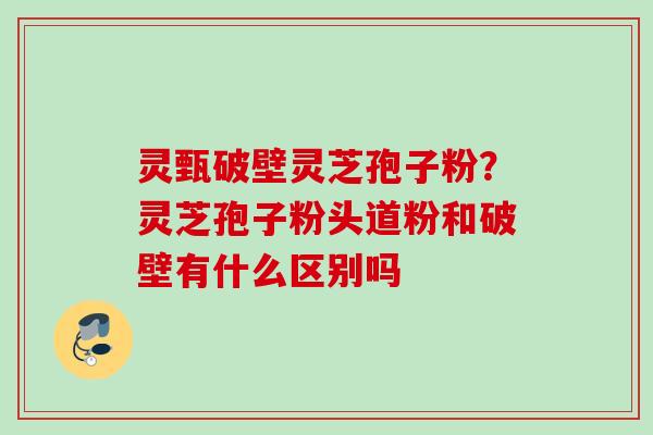 灵甄破壁灵芝孢子粉?灵芝孢子粉头道粉和破壁有什么区别吗 灵甄破壁灵芝孢子粉?灵芝孢子粉头道粉和破壁有什么区别吗