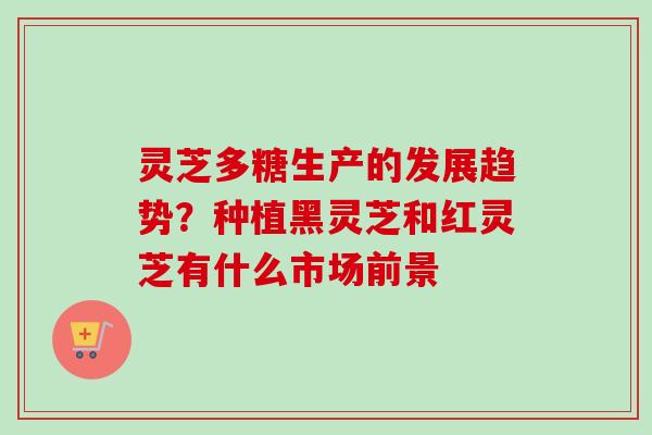 灵芝多糖生产的发展趋势？种植黑灵芝和红灵芝有什么市场前景