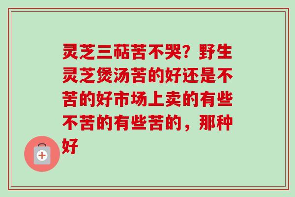 灵芝三萜苦不哭？野生灵芝煲汤苦的好还是不苦的好市场上卖的有些不苦的有些苦的，那种好