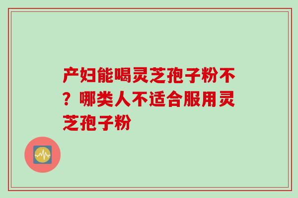 产妇能喝灵芝孢子粉不？哪类人不适合服用灵芝孢子粉