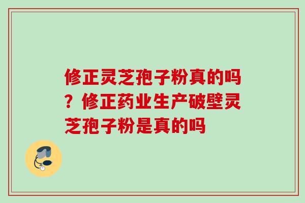 修正灵芝孢子粉真的吗？修正药业生产破壁灵芝孢子粉是真的吗