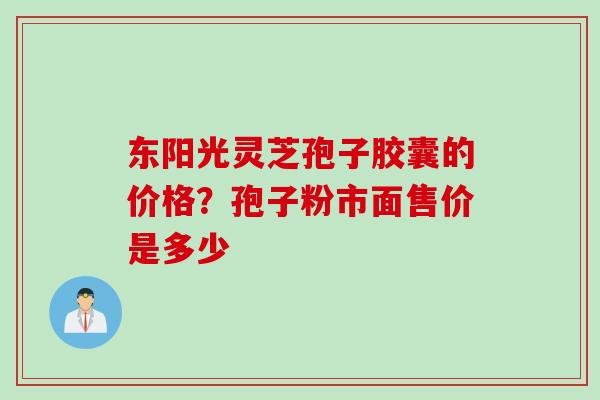 东阳光灵芝孢子胶囊的价格？孢子粉市面售价是多少