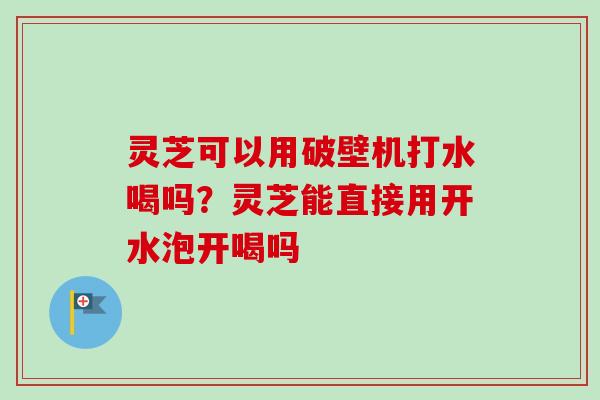 灵芝可以用破壁机打水喝吗？灵芝能直接用开水泡开喝吗
