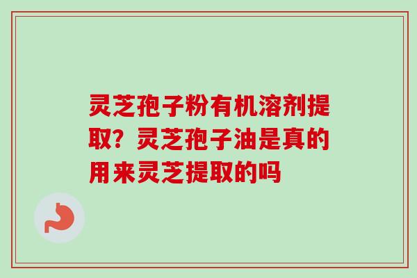 灵芝孢子粉有机溶剂提取？灵芝孢子油是真的用来灵芝提取的吗