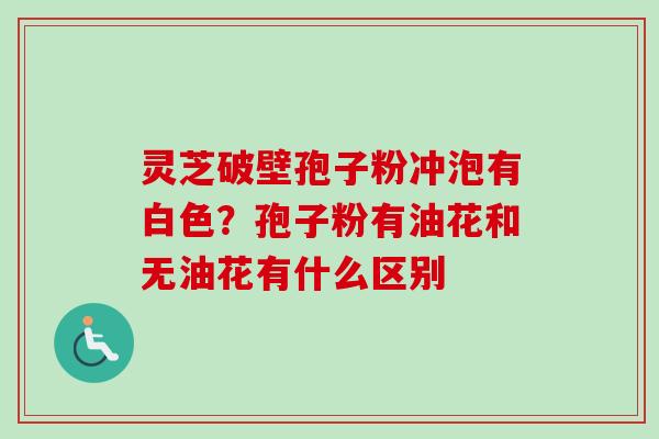 灵芝破壁孢子粉冲泡有白色？孢子粉有油花和无油花有什么区别