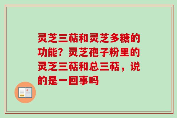 灵芝三萜和灵芝多糖的功能？灵芝孢子粉里的灵芝三萜和总三萜，说的是一回事吗